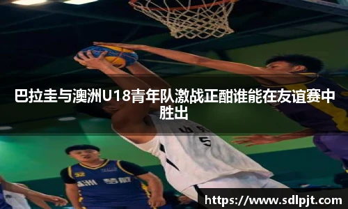 巴拉圭与澳洲U18青年队激战正酣谁能在友谊赛中胜出